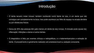 Introdução
• O dente terceiro molar incluso, também conhecido como dente do siso, é um dente que não
consegue sair completamente na boca. Isso pode acontecer por falta de espaço na arcada dentária
ou por obstáculos físicos.
• Cerca de 35% das pessoas têm pelo menos um dente do siso incluso. A inclusão pode causar dor,
inflamação, infecções e danos a outros dentes.
• O diagnóstico é feito por exames clínicos e radiográficos, e o tratamentoenvolve a extração do
dente. O procedimento é geralmente realizado sob anestesia local ou sedação consciente.
 