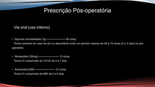 Prescrição Pós-operatória
Via oral (uso interno)
• Dipirona monoidratada (1g) ────────── 06 comp.
Tomar somente em caso de dor ou desconforto entre um período máximo de 48 a 72 horas (2 a 3 dias) no pós
operatório.
• Nimesulida (100mg) ─────────── 12 comp.
Tomar 01 comprimido de 12/12h de 3 a 7 dias.
• Amoxicilina (500) ─────────── 21 comp.
Tomar 01 comprimido de 8/8h de 3 a 5 dias.
 