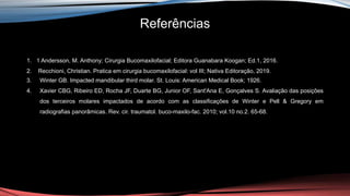 Referências
1. 1 Andersson, M. Anthony; Cirurgia Bucomaxilofacial; Editora Guanabara Koogan; Ed.1, 2016.
2. Recchioni, Christian. Pratica em cirurgia bucomaxilofacial: vol III; Nativa Editoração, 2019.
3. Winter GB. Impacted mandibular third molar. St. Louis: American Medical Book; 1926.
4. Xavier CBG, Ribeiro ED, Rocha JF, Duarte BG, Junior OF, Sant'Ana E, Gonçalves S. Avaliação das posições
dos terceiros molares impactados de acordo com as classificações de Winter e Pell & Gregory em
radiografias panorâmicas. Rev. cir. traumatol. buco-maxilo-fac. 2010; vol.10 no.2. 65-68.
 