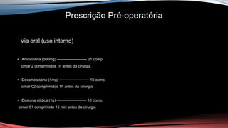 Prescrição Pré-operatória
Via oral (uso interno)
• Amoxicilina (500mg) ─────────── 21 comp.
tomar 2 comprimidos 1h antes da cirurgia.
• Dexametasona (4mg) ─────────── 10 comp.
tomar 02 comprimidos 1h antes da cirurgia
• Dipirona sódica (1g) ─────────── 10 comp.
tomar 01 comprimido 15 min antes da cirurgia
 