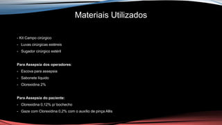 Materiais Utilizados
- Kit Campo cirúrgico
- Luvas cirúrgicas estéreis
- Sugador cirúrgico estéril
Para Assepsia dos operadores:
- Escova para assepsia
- Sabonete líquido
- Clorexidina 2%
Para Assepsia do paciente:
- Clorexidina 0,12% p/ bochecho
- Gaze com Clorexidina 0,2% com o auxílio de pinça Allis
 