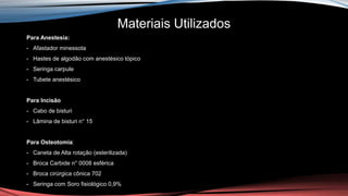 Materiais Utilizados
Para Anestesia:
- Afastador minessota
- Hastes de algodão com anestésico tópico
- Seringa carpule
- Tubete anestésico
Para Incisão
- Cabo de bisturi
- Lâmina de bisturi n° 15
Para Osteotomia:
- Caneta de Alta rotação (esterilizada)
- Broca Carbide n° 0008 esférica
- Broca cirúrgica cônica 702
- Seringa com Soro fisiológico 0,9%
 