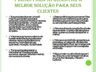 7 DICAS PARA APRESENTAR A MELHOR SOLUÇÃO PARA SEUS CLIENTES 1  Sua proposta deve ser única – mesmo que existam produtos parecidos, preços similares e menores, você deve apresentar uma solução única.Para tanto, alie uma boa apresentação a um extraordinário atendimento, relacionamento e simpatia. 2  Valorize a compra e o retorno do investimento – sua proposta deve oferecer itens importantes como economia, facilidade de uso, qualidade, inovação, durabilidade. 3  Torne a proposta pessoal e intransferível – cada proposta comercial deve ser feita sob medido, com a cara do cliente. 4  Esse evidências para convencer – se diferencie com referencias de outros clientes que lucram com seu produto ou serviço.Não use frases prontas. 5  Fale aos olhos do coração – o cliente deve se sentir o centro das atenções e saber que tem o direito de escolher o melhor. 6  Cale-se a venda – não apresente sua proposta e, em seguida, dê desconto. Isso pode fazê-lo ficar sem margem de negociação.Ouça primeiro a resposta do cliente. 7 Seja um ator ou atriz – coloque em seu discurso uma mensagem criativa ou uma dramatização, mas sem ludibriar. 