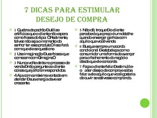 7 DICAS PARA ESTIMULAR DESEJO DE COMPRA 1  Quebra de padrão – utilize artifícios que o cliente não espera como frases do tipo: “ Realmente, talvez não seja o momento do senhor ter esse produto”. Isso fará com que ele se questione. 2  Use imaginação – use frases que comecem com “imagine”. 3  Nunca volte atrás no processo de venda – não pergunte ao cliente coisas que já foram respondidos. 4 Aja com a máxima vontade em atender – sua energia deve ser crescente.  5  Não dê, troque – o cliente perceberá que preço é um detalhe quando enxergar ganhos com aquilo que você vende. 6  Busque sempre um acordo condicional – estabeleça com o consumidor uma forma de avançar para o fechamento do negócio desde que ele concorde. 7  Faça o cliente feliz – estimulile-o  a ter desejo de compra e saiba falar a ele aquilo que você gostaria de ouvir se estivesse comprando. 