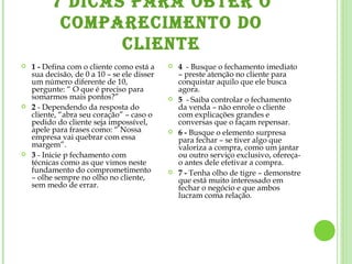 7 DICAS PARA OBTER O COMPARECIMENTO DO CLIENTE 1 -  Defina com o cliente como está a sua decisão, de 0 a 10 – se ele disser um número diferente de 10, pergunte: “ O que é preciso para somarmos mais pontos?” 2  - Dependendo da resposta do cliente, “abra seu coração” – caso o pedido do cliente seja impossível, apele para frases como: “ Nossa empresa vai quebrar com essa margem”. 3  - Inicie p fechamento com técnicas como as que vimos neste fundamento do comprometimento – olhe sempre no olho no cliente, sem medo de errar. 4   - Busque o fechamento imediato – preste atenção no cliente para conquistar aquilo que ele busca agora.  5   - Saiba controlar o fechamento da venda – não enrole o cliente com explicações grandes e conversas que o façam repensar. 6 -  Busque o elemento surpresa para fechar – se tiver algo que valoriza a compra, como um jantar ou outro serviço exclusivo, ofereça-o antes dele efetivar a compra. 7 -  Tenha olho de tigre – demonstre que está muito interessado em fechar o negócio e que ambos lucram coma relação. 