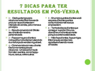 7 DICAS PARA TER RESULTADOS EM PÓS-VENDA 1 -  Dedique tempo para relacionamento – lembre-se de procurar seus clientes sem intenção de vendas, pelo menos a princípio. 2  - Saia do convencional – trate seu cliente de maneira personalizada. 3  - Faça com que o cliente o indique – um cliente bem atendido é uma força de vendas inigualável. 4  - Conviva mais com seu cliente – crie momentos para se relacionar. Uma boa forma de formatar eventos, como happy-hours, saraus, entre outros. 5 -  Enumere quantos clientes você esqueceu – conte quantos consumidores inativos sua empresa tem. 6 -  Tenha todos os clientes que conseguir suportar – nunca abandone um cliente somente porque a carteira está lotada. 7 -  Não faça clientes, faça amigos – torne suas vendas mais agradáveis fazendo novas amizades. 