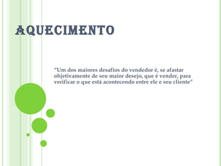 AQUECIMENTO “ Um dos maiores desafios do vendedor é, se afastar objetivamente de seu maior desejo, que é vender, para verificar o que está acontecendo entre ele e seu cliente” 