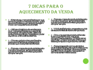 7 DICAS PARA O  AQUECIMENTO DA VENDA 1  - Entenda seu mercado – saiba por que, como e quando o mercado compra, quais os concorrentes e qual será a linguagem inicial com os potenciais clientes. 2  - Utilize o histórico de vendas para criar mercados – observe o segmento empresarial de cada cliente, perfis de consumidores antigos, faixa etária, poder aquisitivo, entre outros detalhes. 3  - Crie seu próprio discurso – avalie, pesquise e entenda as vantagens do produto que você pretende oferecer. 4  - Faça seu mapa de oportunidades pelo menos uma vez por semana – perceba que sempre haverá clientes que podem comprar sempre . 4  - Faça seu mapa de oportunidades pelo menos uma vez por semana – perceba que sempre haverá clientes que podem comprar sempre. 5  - Vá á luta – planeje, prospecte e cuide de seus clientes ativos e o tempo todo. 6  - Crie uma agenda produtiva – anote tudo o que fez no dia, inclusive compromissos pessoais. O hábito serve para fazer uma comparação entre o que estava planejado o que ocorreu de fato. 7  - Faça prospecção com qualidade e criatividade – pergunte aos clientes como eles gostariam de saber de sua empresa, que tipo de divulgação mais gostam e como se sentem valorizados. 