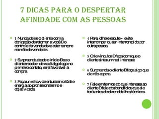 7 DICAS PARA O DESPERTAR AFINIDADE COM AS PESSOAS 1  Nunca deixe o cliente com a obrigação de retornar a você – o controle da venda deve estar sempre na mão do vendedor. 2  Surpreenda desde o início – se o cliente receber de você algo logo no primeiro contato, será favorável á compra. 3  Faça um show de entusiasmo – alie energia ao profissionalismo e objetividade. 4  Pare, olhe e escute -  evite interromper ou ser interrompido por outra pessoa. 5  Crie vínculos – faça com que o cliente sinta um real interesse 6  Surpreenda o cliente – faça algo que ele não espera. 7  Fale em termos do que interessa ao cliente – fale dos benefícios que ele terá antes de dizer detalhes técnicos. 
