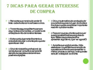 7 DICAS PARA GERAR INTERESSE DE COMPRA 1  Reinvente sua maneira de vender – trate  cada cliente como se fosse o único. 2  Transmita segurança – tenha sempre argumentos convincentes, um caderno de anotações á mão demonstra interesse. 3  Evite o pré-julgamento – controle a ansiedade de julgar o cliente pelo que ele aparenta ser e ter. 4  Crie intimidade – o profissional de venda deve ser consultivo sempre.Dê atenção ás respostas e ás barreiras e possíveis objeções. 5  Crie uma atmosfera de venda pela dor e cura – coloque-se no lugar do cliente e lhe diga o quanto acredita ser importante resolver o problema dele. 6  Faça com que seu cliente queira ouvir suas propostas – realize perguntas do tipo: “Estamos prontos para lhe apresentar algo ótimo, quer ver agora ?” 7  Acredite que você já vendeu, falta estabelecer o quê – tenha convicção de que está caminhando para apresentar o melhor produto ou serviço, e de que este será útil e desejável ao cliente. 