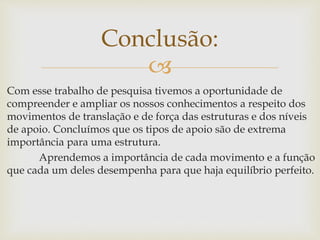 
Com esse trabalho de pesquisa tivemos a oportunidade de
compreender e ampliar os nossos conhecimentos a respeito dos
movimentos de translação e de força das estruturas e dos níveis
de apoio. Concluímos que os tipos de apoio são de extrema
importância para uma estrutura.
Aprendemos a importância de cada movimento e a função
que cada um deles desempenha para que haja equilíbrio perfeito.
Conclusão:
 