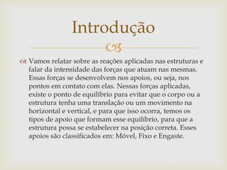 
 Vamos relatar sobre as reações aplicadas nas estruturas e
falar da intensidade das forças que atuam nas mesmas.
Essas forças se desenvolvem nos apoios, ou seja, nos
pontos em contato com elas. Nessas forças aplicadas,
existe o ponto de equilíbrio para evitar que o corpo ou a
estrutura tenha uma translação ou um movimento na
horizontal e vertical, e para que isso ocorra, temos os
tipos de apoio que formam esse equilíbrio, para que a
estrutura possa se estabelecer na posição correta. Esses
apoios são classificados em: Móvel, Fixo e Engaste.
Introdução
 