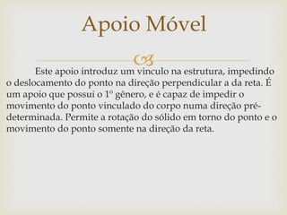 Este apoio introduz um vinculo na estrutura, impedindo
o deslocamento do ponto na direção perpendicular a da reta. É
um apoio que possui o 1º gênero, e é capaz de impedir o
movimento do ponto vinculado do corpo numa direção pré-
determinada. Permite a rotação do sólido em torno do ponto e o
movimento do ponto somente na direção da reta.
Apoio Móvel
 