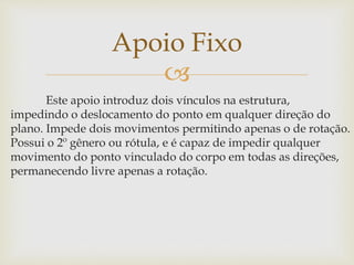 
Este apoio introduz dois vínculos na estrutura,
impedindo o deslocamento do ponto em qualquer direção do
plano. Impede dois movimentos permitindo apenas o de rotação.
Possui o 2º gênero ou rótula, e é capaz de impedir qualquer
movimento do ponto vinculado do corpo em todas as direções,
permanecendo livre apenas a rotação.
Apoio Fixo
 
