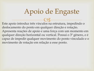 Este apoio introduz três vínculos na estrutura, impedindo o
deslocamento do ponto em qualquer direção e rotação.
Apresenta reações de apoio e uma força com um momento em
qualquer direção horizontal ou vertical. Possui o 3º gênero, e é
capaz de impedir qualquer movimento do ponto vinculado e o
movimento de rotação em relação a esse ponto.
Apoio de Engaste
 