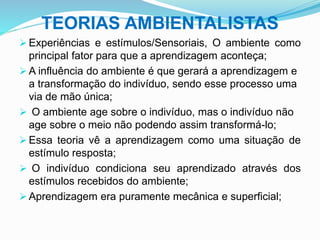 TEORIAS AMBIENTALISTAS
 Experiências e estímulos/Sensoriais, O ambiente como
principal fator para que a aprendizagem aconteça;
 A influência do ambiente é que gerará a aprendizagem e
a transformação do indivíduo, sendo esse processo uma
via de mão única;
 O ambiente age sobre o indivíduo, mas o indivíduo não
age sobre o meio não podendo assim transformá-lo;
 Essa teoria vê a aprendizagem como uma situação de
estímulo resposta;
 O indivíduo condiciona seu aprendizado através dos
estímulos recebidos do ambiente;
 Aprendizagem era puramente mecânica e superficial;
 
