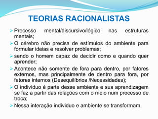 TEORIAS RACIONALISTAS
 Processo mental/discursivo/lógico nas estruturas
mentais;
 O cérebro não precisa de estímulos do ambiente para
formular ideias e resolver problemas;
 sendo o homem capaz de decidir como e quando quer
aprender;
 Acontece não somente de fora para dentro, por fatores
externos, mas principalmente de dentro para fora, por
fatores internos (Desequilíbrios /Necessidades);
 O indivíduo é parte desse ambiente e sua aprendizagem
se faz a partir das relações com o meio num processo de
troca;
 Nessa interação individuo e ambiente se transformam.
 