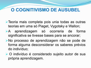 O COGNITIVISMO DE AUSUBEL
Teoria mais completa pois unia todas as outras
teorias em uma só Piaget, Vygotsky e Wallon;
A aprendizagem só ocorreria de forma
significativa se tivesse bases para se ancorar;
No processo de aprendizagem não se pode de
forma alguma desconsiderar os saberes prévios
do indivíduo;
 O indivíduo é considerado sujeito autor de sua
própria aprendizagem.
 