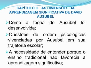 CAPÍTULO II. AS DIMENSÕES DA
APRENDIZAGEM SIGNIFICATIVA DE DAVID
AUSUBEL
Como a teoria de Ausubel foi
desenvolvida;
Questões de ordem psicológicas
vivenciadas por Ausubel em sua
trajetória escolar;
A necessidade de entender porque o
ensino tradicional não favorecia a
aprendizagem significativa;
 