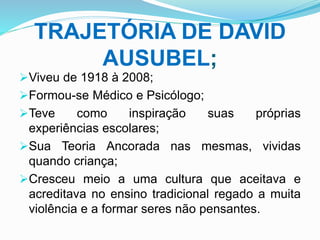 TRAJETÓRIA DE DAVID
AUSUBEL;
Viveu de 1918 à 2008;
Formou-se Médico e Psicólogo;
Teve como inspiração suas próprias
experiências escolares;
Sua Teoria Ancorada nas mesmas, vividas
quando criança;
Cresceu meio a uma cultura que aceitava e
acreditava no ensino tradicional regado a muita
violência e a formar seres não pensantes.
 