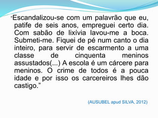 “Escandalizou-se com um palavrão que eu,
patife de seis anos, empreguei certo dia.
Com sabão de lixívia lavou-me a boca.
Submeti-me. Fiquei de pé num canto o dia
inteiro, para servir de escarmento a uma
classe de cinquenta meninos
assustados(...) A escola é um cárcere para
meninos. O crime de todos é a pouca
idade e por isso os carcereiros lhes dão
castigo.”
(AUSUBEL apud SILVA, 2012)
 