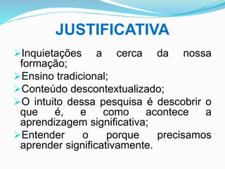 JUSTIFICATIVA
Inquietações a cerca da nossa
formação;
Ensino tradicional;
Conteúdo descontextualizado;
O intuito dessa pesquisa é descobrir o
que é, e como acontece a
aprendizagem significativa;
Entender o porque precisamos
aprender significativamente.
 