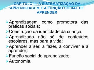 CAPITULO III. A SISTEMATIZAÇÃO DA
APRENDIZAGEM E A FUNÇÃO SOCIAL DE
APRENDER
Aprendizagem como promotora das
práticas sociais;
Construção da identidade da criança;
Aprendizado não só de conteúdos
escolares, mas para a vida;
Aprender a ser, a fazer, a conviver e a
aprender;
Função social do aprendizado;
Autonomia.
 