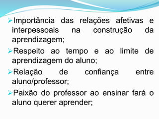 Importância das relações afetivas e
interpessoais na construção da
aprendizagem;
Respeito ao tempo e ao limite de
aprendizagem do aluno;
Relação de confiança entre
aluno/professor;
Paixão do professor ao ensinar fará o
aluno querer aprender;
 