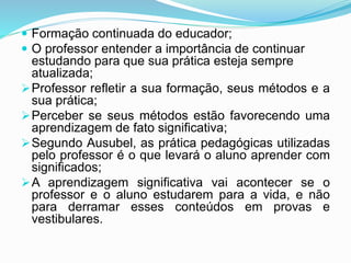  Formação continuada do educador;
 O professor entender a importância de continuar
estudando para que sua prática esteja sempre
atualizada;
Professor refletir a sua formação, seus métodos e a
sua prática;
Perceber se seus métodos estão favorecendo uma
aprendizagem de fato significativa;
Segundo Ausubel, as prática pedagógicas utilizadas
pelo professor é o que levará o aluno aprender com
significados;
A aprendizagem significativa vai acontecer se o
professor e o aluno estudarem para a vida, e não
para derramar esses conteúdos em provas e
vestibulares.
 
