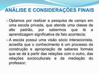 ANÁLISE E CONSIDERAÇÕES FINAIS
Optamos por realizar a pesquisa de campo em
uma escola privada, que atende uma classe de
alto padrão, por sabermos que lá a
aprendizagem significativa de fato acontecia;
A escola possui uma visão sócio interacionista,
acredita que o conhecimento é um processo de
construção e apropriação de saberes formais
que se dá à partir das relações com o outro, das
relações socioculturais e da mediação do
professor;
 