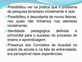 Possibilitou ver na prática que o problema
de pesquisa levantado inicialmente é real;
Possibilitou a descoberta de novos fatores,
nos quais não tinhamos nos atentado
inicialmente;
Identidade pedagógica definida é
primordial para o sucesso do processo de
ensino e aprendizagem;
Presença dos Conceitos de Ausubel na
práxis da escola e na fala da entrevistada,
era perceptível reais experiências;
 