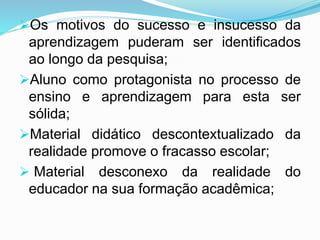 Os motivos do sucesso e insucesso da
aprendizagem puderam ser identificados
ao longo da pesquisa;
Aluno como protagonista no processo de
ensino e aprendizagem para esta ser
sólida;
Material didático descontextualizado da
realidade promove o fracasso escolar;
 Material desconexo da realidade do
educador na sua formação acadêmica;
 