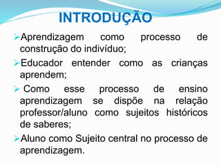 INTRODUÇÃO
Aprendizagem como processo de
construção do indivíduo;
Educador entender como as crianças
aprendem;
 Como esse processo de ensino
aprendizagem se dispõe na relação
professor/aluno como sujeitos históricos
de saberes;
Aluno como Sujeito central no processo de
aprendizagem.
 