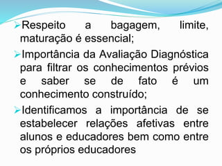 Respeito a bagagem, limite,
maturação é essencial;
Importância da Avaliação Diagnóstica
para filtrar os conhecimentos prévios
e saber se de fato é um
conhecimento construído;
Identificamos a importância de se
estabelecer relações afetivas entre
alunos e educadores bem como entre
os próprios educadores
 