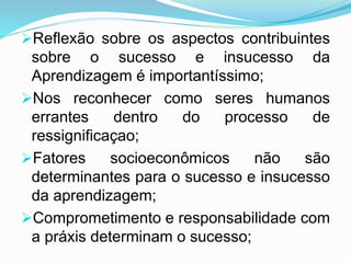 Reflexão sobre os aspectos contribuintes
sobre o sucesso e insucesso da
Aprendizagem é importantíssimo;
Nos reconhecer como seres humanos
errantes dentro do processo de
ressignificaçao;
Fatores socioeconômicos não são
determinantes para o sucesso e insucesso
da aprendizagem;
Comprometimento e responsabilidade com
a práxis determinam o sucesso;
 