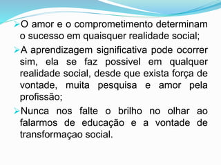 O amor e o comprometimento determinam
o sucesso em quaisquer realidade social;
A aprendizagem significativa pode ocorrer
sim, ela se faz possivel em qualquer
realidade social, desde que exista força de
vontade, muita pesquisa e amor pela
profissão;
Nunca nos falte o brilho no olhar ao
falarmos de educação e a vontade de
transformaçao social.
 