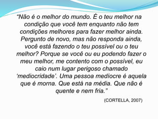 “Não é o melhor do mundo. É o teu melhor na
condição que você tem enquanto não tem
condições melhores para fazer melhor ainda.
Pergunto de novo, mas não responda ainda,
você está fazendo o teu possível ou o teu
melhor? Porque se você ou eu podendo fazer o
meu melhor, me contento com o possível, eu
caio num lugar perigoso chamado
‘mediocridade’. Uma pessoa medíocre é aquela
que é morna. Que está na média. Que não é
quente e nem fria.”
(CORTELLA, 2007)
 