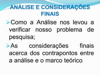 ANÁLISE E CONSIDERAÇÕES
FINAIS
Como a Análise nos levou a
verificar nosso problema de
pesquisa;
As considerações finais
acerca dos contrapontos entre
a análise e o marco teórico.
 