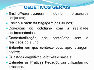 OBJETIVOS GERAIS
Ensino/Aprendizagem como processos
conjuntos;
Ensino a partir da bagagem dos alunos;
Conexões do cotidiano com a realidade
socioeconômica.
Contextualização dos conteúdos com a
realidade do aluno;
Entender em que contexto essa aprendizagem
ocorre;
Questões cognitivas, afetivas e sociais;
Entender as Práticas Pedagógicas utilizadas no
processo.
 