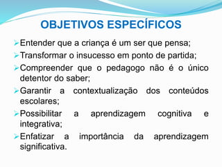 OBJETIVOS ESPECÍFICOS
Entender que a criança é um ser que pensa;
Transformar o insucesso em ponto de partida;
Compreender que o pedagogo não é o único
detentor do saber;
Garantir a contextualização dos conteúdos
escolares;
Possibilitar a aprendizagem cognitiva e
integrativa;
Enfatizar a importância da aprendizagem
significativa.
 