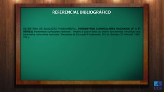 SECRETARIA DE EDUCAÇÃO FUNDAMENTAL. PARÂMETROS CURRICULARES NACIONAIS (5ª A 8ª
SÉRIES): Parâmetros curriculares nacionais : terceiro e quarto ciclos do ensino fundamental: introdução aos
parâmetros curriculares nacionais / Secretaria de Educação Fundamenta. 001 ed. Brasília - Df: Mec/sef, 1998.
174 p.
REFERENCIAL BIBLIOGRÁFICO
 