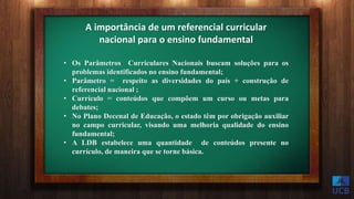 A importância de um referencial curricular
nacional para o ensino fundamental
• Os Parâmetros Curriculares Nacionais buscam soluções para os
problemas identificados no ensino fundamental;
• Parâmetro = respeito as diversidades do país + construção de
referencial nacional ;
• Currículo = conteúdos que compõem um curso ou metas para
debates;
• No Plano Decenal de Educação, o estado têm por obrigação auxiliar
no campo curricular, visando uma melhoria qualidade do ensino
fundamental;
• A LDB estabelece uma quantidade de conteúdos presente no
currículo, de maneira que se torne básica.
 