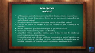 Abrangência
nacional
• AAbrangência nacional visa um acesso igualitário do conhecimento para os alunos;
• O estado têm o papel de garantir os direitos que um aluno possui, independente de
sua localização regional;
• Os parâmetros curriculares devem garantir o respeito a diversidade nacional;
• Eles são um recurso de reflexão, á cerca do currículo no país e construção de
cidadania;
• Buscam uma melhor qualidade de ensino para os que estão excluídos;
• Realiza uma parceria entre o governo e os docentes;
• A igualdade política é garantida, a partir do acesso de bens por parte dos cidadãos; e
princípios democráticos de cidadania;
• É uma alternativa para enfrentar problemas encontrados no ensino brasileiro, por
meio da valorização da criatividade e crítica, e contribuição na independência de um
indivíduo como papel de estudante, diante de professores, escola e currículo.
 