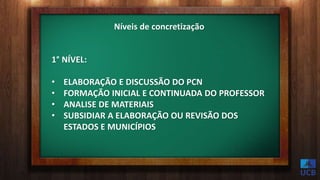 Níveis de concretização
1° NÍVEL:
• ELABORAÇÃO E DISCUSSÃO DO PCN
• FORMAÇÃO INICIAL E CONTINUADA DO PROFESSOR
• ANALISE DE MATERIAIS
• SUBSIDIAR A ELABORAÇÃO OU REVISÃO DOS
ESTADOS E MUNICÍPIOS
 