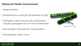 10
• Grade Aradora;
• Rompimento e suavização da superfície do solo;
• Vantagens: menor consumo de combustível e
aração e gradagem com um único implemento;
• Desvantagem: formação do “pé-de-grade”;
• Profundidade média: 15 cm.
Sistema de Plantio Convencional
Fonte: Piccin, 2022.
 