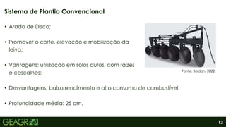 12
• Arado de Disco;
• Promover o corte, elevação e mobilização da
leiva;
• Vantagens: utilização em solos duros, com raízes
e cascalhos;
• Desvantagens: baixo rendimento e alto consumo de combustível;
• Profundidade média: 25 cm.
Sistema de Plantio Convencional
Fonte: Baldan, 2022.
 