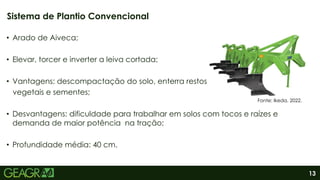 13
• Arado de Aiveca;
• Elevar, torcer e inverter a leiva cortada;
• Vantagens: descompactação do solo, enterra restos
vegetais e sementes;
• Desvantagens: dificuldade para trabalhar em solos com tocos e raízes e
demanda de maior potência na tração;
• Profundidade média: 40 cm.
Sistema de Plantio Convencional
Fonte: Ikeda, 2022.
 