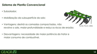 14
• Subsolador;
• Mobilização da subsuperfície do solo;
• Vantagens: destrói as camadas compactadas, não
revolve o solo, maior profundidade e reduz os riscos de erosão;
• Desvantagens: necessidade de maior potência do trator e
maior consumo de combustível.
Sistema de Plantio Convencional
Fonte: Piccin, 2022.
 