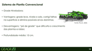 15
• Grade Niveladora;
• Vantagens: grade leve, nivela o solo, corrigi falhas
na superfície e elimina possíveis ervas daninhas;
• Desvantagens: “pé de grade” que dificulta o crescimento
das plantas e raízes;
• Profundidade média: 15 cm.
Sistema de Plantio Convencional
Fonte: Piccin, 2022.
 
