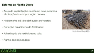 17
• Antes da implantação do sistema deve ocorrer a
eliminação da compactação do solo.
• Nivelamento do solo com sulcos ou valetas;
• Correção da acidez e da fertilidade;
• Pulverização de herbicidas no solo;
• Plantio com semeadora.
Sistema de Plantio Direto
Fonte: Canal Rural, 2022.
 